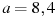 a=8,4