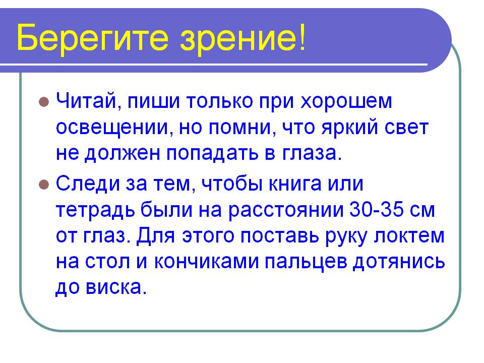 Берегите зрение! Читай, пиши только при хорошем освещении, но помни, что яркий свет не должен попадать в глаза. Следи за тем, чтобы книга или тетрадь были на расстоянии 30-35 см от глаз. Для этого поставь руку локтем на стол и кончиками пальцев дотянись до виска.