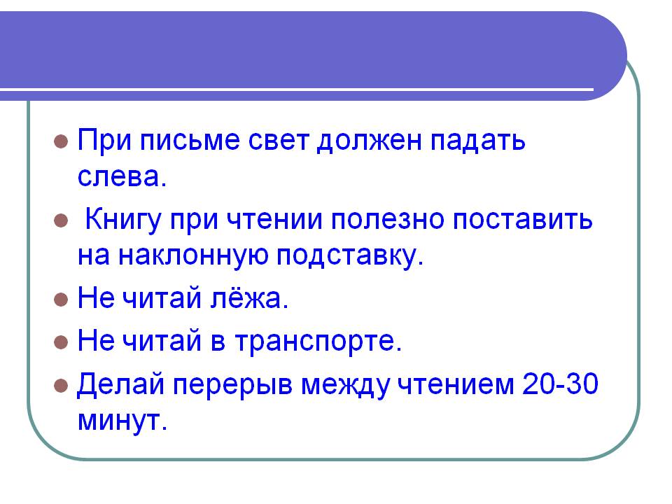 При письме свет должен падать слева. Книгу при чтении полезно поставить на наклонную подставку. Не читай лёжа. Не читай в транспорте. Делай перерыв между чтением 20-30 минут.